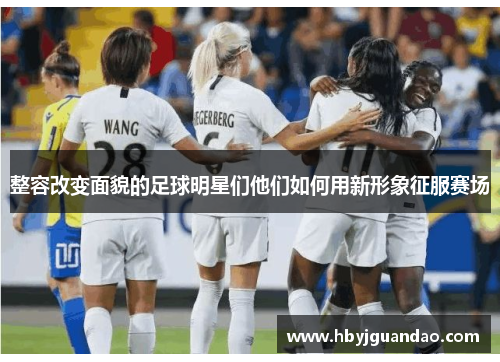 整容改变面貌的足球明星们他们如何用新形象征服赛场