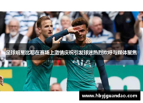 足球明星比耶在赛场上激情庆祝引发球迷热烈欢呼与媒体聚焦